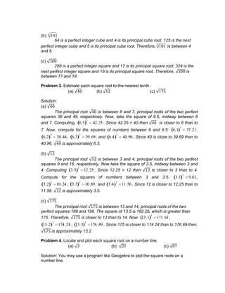 (b) 1013
64 is a perfect integer cube and 4 is its principal cube root. 125 is the next
perfect integer cube and 5 is its principal cube root. Therefore, 1013
is between 4
and 5.
(c)
289 is a perfect integer square and 17 is its principal square root. 324 is the
next perfect integer square and 18 is its principal square root. Therefore, is
between 17 and 18.
Problem 3. Estimate each square root to the nearest tenth.
(a) (b) (c)
Solution:
(a)
The principal root is between 6 and 7, principal roots of the two perfect
squares 36 and 49, respectively. Now, take the square of 6.5, midway between 6
and 7. Computing, 6.5
2
42.25 . Since 42.25 > 40 then is closer to 6 than to
7. Now, compute for the squares of numbers between 6 and 6.5: 6.1
2
37.21,
6.2
2
38.44 , 6.3
2
39.69, and 6.4
2
40.96. Since 40 is close to 39.69 than to
40.96, is approximately 6.3.
(b)
The principal root is between 3 and 4, principal roots of the two perfect
squares 9 and 16, respectively. Now take the square of 3.5, midway between 3 and
4. Computing 3.5
2
12.25 . Since 12.25 > 12 then is closer to 3 than to 4.
Compute for the squares of numbers between 3 and 3.5: 3.1
2
9.61,
3.2
2
10.24 , 3.3
2
10.89, and 3.4
2
11.56. Since 12 is closer to 12.25 than to
11.56, is approximately 3.5.
(c)
The principal root is between 13 and 14, principal roots of the two
perfect squares 169 and 196. The square of 13.5 is 182.25, which is greater than
175. Therefore, is closer to 13 than to 14. Now: 13.1
2
171.61,
13.2
2
174.24 , 13.3
2
176.89 . Since 175 is closer to 174.24 than to 176.89 then,
is approximately 13.2.
Problem 4. Locate and plot each square root on a number line.
(a) (b) (c)
Solution: You may use a program like Geogebra to plot the square roots on a
number line.
 