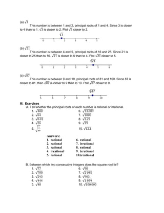 (a)
This number is between 1 and 2, principal roots of 1 and 4. Since 3 is closer
to 4 than to 1, is closer to 2. Plot closer to 2.
(b)
This number is between 4 and 5, principal roots of 16 and 25. Since 21 is
closer to 25 than to 16, is closer to 5 than to 4. Plot closer to 5.
(c)
This number is between 9 and 10, principal roots of 81 and 100. Since 87 is
closer to 81, then is closer to 9 than to 10. Plot closer to 9.
III. Exercises
A. Tell whether the principal roots of each number is rational or irrational.
1. 6.
2. 7.
3. 8.
4. 9.
5. 10.
B. Between which two consecutive integers does the square root lie?
1. 6.
2. 7.
3. 8.
4. 9.
5. 10.
Answers:
1. rational 6. rational
2. rational 7. irrational
3. rational 8. rational
4. irrational 9. irrational
5. rational 10.irrational
 