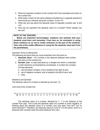2. What are opposite numbers on the number line? Give examples and show on
the number line.
3. What does it mean for the same distance travelled but in opposite directions?
How would you interpret using the numbers -3 and +3?
4. What can you say about the absolute value of opposite numbers say -5 and
+5?
5. How can we represent the absolute value of a number? What notation can
we use?
NOTE TO THE TEACHER:
Below are important terminologies, notations and symbols that your
students must learn and remember. From here on, be consistent in using
these notations so as not to create confusion on the part of the students.
Take note of the subtle difference in using the the absolute value bars from
the parentheses.
Important Terms to Remember
The following are terms that you must remember from this point on.
1. Absolute Value – of a number is the distance between that number
and zero on the number line.
2. Number Line –is best described as a straight line which is extended
in both directions as illustrated by arrowheads. A number line consists
of three elements:
a. set of positive numbers, and is located to the right of zero;
b. set of negative numbers, and is located to the left of zero; and
c. Zero.
Notations and Symbols
The absolute value of a number is denoted by two bars ││.
Let's look at the number line:
The absolute value of a number, denoted by "| |" is the distance of the
number from zero. This is why the absolute value of a number is never negative. In
thinking about the absolute value of a number, one only asks "how far?" not "in
which direction?" Therefore, the absolute value of 3 and of -3 is the same, which is 3
because both numbers have the same distance from zero.
 