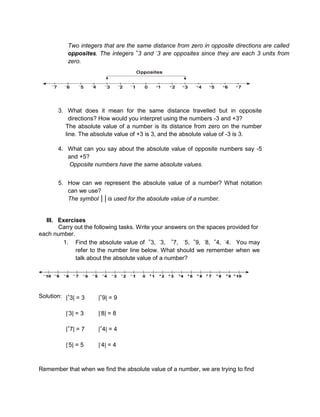 Two integers that are the same distance from zero in opposite directions are called
opposites. The integers +
3 and -
3 are opposites since they are each 3 units from
zero.
3. What does it mean for the same distance travelled but in opposite
directions? How would you interpret using the numbers -3 and +3?
The absolute value of a number is its distance from zero on the number
line. The absolute value of +3 is 3, and the absolute value of -3 is 3.
4. What can you say about the absolute value of opposite numbers say -5
and +5?
Opposite numbers have the same absolute values.
5. How can we represent the absolute value of a number? What notation
can we use?
The symbol ││is used for the absolute value of a number.
III. Exercises
Carry out the following tasks. Write your answers on the spaces provided for
each number.
1. Find the absolute value of +
3, -
3, +
7, -
5, +
9, -
8, +
4, -
4. You may
refer to the number line below. What should we remember when we
talk about the absolute value of a number?
Solution: |+
3| = 3 |+
9| = 9
|-
3| = 3 |-
8| = 8
|+
7| = 7 |+
4| = 4
|-
5| = 5 |-
4| = 4
Remember that when we find the absolute value of a number, we are trying to find
 