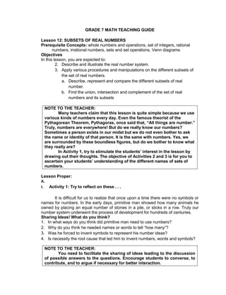 GRADE 7 MATH TEACHING GUIDE
Lesson 12: SUBSETS OF REAL NUMBERS
Prerequisite Concepts: whole numbers and operations, set of integers, rational
numbers, irrational numbers, sets and set operations, Venn diagrams
Objectives
In this lesson, you are expected to:
2. Describe and illustrate the real number system.
3. Apply various procedures and manipulations on the different subsets of
the set of real numbers.
a. Describe, represent and compare the different subsets of real
number.
b. Find the union, intersection and complement of the set of real
numbers and its subsets
NOTE TO THE TEACHER:
Many teachers claim that this lesson is quite simple because we use
various kinds of numbers every day. Even the famous theorist of the
Pythagorean Theorem, Pythagoras, once said that, “All things are number.”
Truly, numbers are everywhere! But do we really know our numbers?
Sometimes a person exists in our midst but we do not even bother to ask
the name or identity of that person. It is the same with numbers. Yes, we
are surrounded by these boundless figures, but do we bother to know what
they really are?
In Activity 1, try to stimulate the students’ interest in the lesson by
drawing out their thoughts. The objective of Activities 2 and 3 is for you to
ascertain your students’ understanding of the different names of sets of
numbers.
Lesson Proper:
A.
I. Activity 1: Try to reflect on these . . .
It is difficult for us to realize that once upon a time there were no symbols or
names for numbers. In the early days, primitive man showed how many animals he
owned by placing an equal number of stones in a pile, or sticks in a row. Truly our
number system underwent the process of development for hundreds of centuries.
Sharing Ideas! What do you think?
1. In what ways do you think did primitive man need to use numbers?
2. Why do you think he needed names or words to tell “how many”?
3. Was he forced to invent symbols to represent his number ideas?
4. Is necessity the root cause that led him to invent numbers, words and symbols?
NOTE TO THE TEACHER:
You need to facilitate the sharing of ideas leading to the discussion
of possible answers to the questions. Encourage students to converse, to
contribute, and to argue if necessary for better interaction.
 