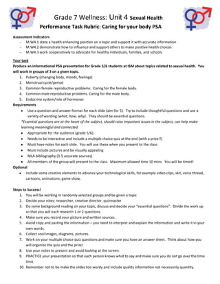 Grade 7 Wellness: Unit 4 Sexual Health
                 Performance Task Rubric: Caring for your body PSA
Assessment Indicators
       M.W4.1 state a health enhancing position on a topic and support it with accurate information
       M.W4.2 demonstrate how to influence and support others to make positive health choices
       M.W4.3 work cooperatively to advocate for healthy individuals, families, and schools

Your task
Produce an informational PSA presentation for Grade 5/6 students at ISM about topics related to sexual health. You
will work in groups of 3 on a given topic.
     1. Puberty (changing body, moods, feelings)
     2. Menstrual cycle/period
     3. Common female reproductive problems. Caring for the female body.
     4. Common male reproductive problems. Caring for the male body.
     5. Endocrine system/role of hormones
Requirements
          Use a question and answer format for each slide (aim for 5). Try to include thoughtful questions and use a
          variety of wording (what, how, why). They should be essential questions.
      *Essential questions are at the heart of the subject, should raise important issues in the subject, can help make
      learning meaningful and connected.
          Appropriate for the audience (grade 5/6)
          Needs to be interactive and include a multiple choice quiz at the end (with a prize!!)
          Must have notes for each slide. You will use these when you present to the class
          Must include pictures and be visually appealing
          MLA bibliography (3-5 accurate sources)
          All members of the group will present to the class. Maximum allowed time 10 mins. You will be timed!
Optional
         Include some creative elements to advance your technological skills, for example video clips, skit, voice thread,
         cartoons, animations, game show.

Steps to Success!
    1. You will be working in randomly selected groups and be given a topic
    2. Decide your roles; researcher, creative director, quizmaster
    3. Do some background reading on your topic, discuss and decide your “essential questions”. Divide the work up
        so that you will each research 1 or 2 questions.
    4. Make sure you record your picture and written sources.
    5. Avoid copy and pasting the information – you need to interpret and explain the information and write it in your
        own words.
    6. Collect cool images, diagrams, pictures.
    7. Work on your multiple choice quiz questions and make sure you have an answer sheet. Think about how you
        will organize the quiz and the prize!
    8. Use your notes to present and avoid looking at the screen.
    9. PRACTICE your presentation so that each person knows what to say and make sure you do not go over the time
        limit.
    10. Remember not to be make the slides too wordy and include quality information not necessarily quantity.
 