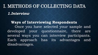 I. METHODS OF COLLECTING DATA
1.Interview
Ways of Interviewing Respondents
Once you have selected your sample and
developed your questionnaire, there are
several ways you can interview participants.
Each approach has its advantages and
disadvantages.
 