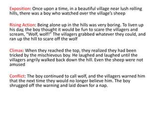 Exposition: Once upon a time, in a beautiful village near lush rolling
hills, there was a boy who watched over the village’s sheep
Rising Action: Being alone up in the hills was very boring. To liven up
his day, the boy thought it would be fun to scare the villagers and
scream, “Wolf, wolf!” The villagers grabbed whatever they could, and
ran up the hill to scare off the wolf
Climax: When they reached the top, they realized they had been
tricked by the mischievous boy. He laughed and laughed until the
villagers angrily walked back down the hill. Even the sheep were not
amused
Conflict: The boy continued to call wolf, and the villagers warned him
that the next time they would no longer believe him. The boy
shrugged off the warning and laid down for a nap.
 
