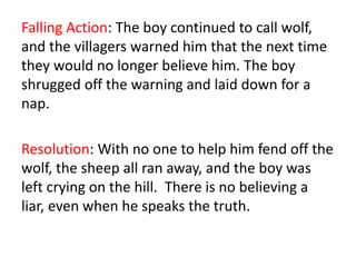 Falling Action: The boy continued to call wolf,
and the villagers warned him that the next time
they would no longer believe him. The boy
shrugged off the warning and laid down for a
nap.
Resolution: With no one to help him fend off the
wolf, the sheep all ran away, and the boy was
left crying on the hill. There is no believing a
liar, even when he speaks the truth.
 