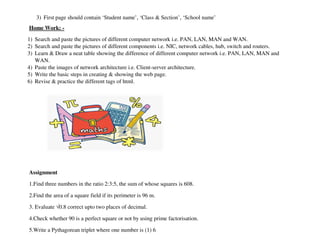 3) First page should contain ‘Student name’, ‘Class  Section’, ‘School name’
Home Work: -
1) Search and paste the pictures of different computer network i.e. PAN, LAN, MAN and WAN.
2) Search and paste the pictures of different components i.e. NIC, network cables, hub, switch
3) Learn  Draw a neat table showing the difference of different computer network i.e. PAN, LAN, MAN and
WAN.
4) Paste the images of network architecture i.e. Client
5) Write the basic steps in creating  showing the web page.
6) Revise  practice the different tags of html.
Assignment
1.Find three numbers in the ratio 2:3:5, the sum of whose squares is 608.
2.Find the area of a square field if its perimeter is 96 m.
3. Evaluate √0.8 correct upto two places of decimal.
4.Check whether 90 is a perfect square or not by using prime factorisation.
5.Write a Pythagorean triplet where one number is (1) 6
should contain ‘Student name’, ‘Class  Section’, ‘School name’
Search and paste the pictures of different computer network i.e. PAN, LAN, MAN and WAN.
Search and paste the pictures of different components i.e. NIC, network cables, hub, switch
Learn  Draw a neat table showing the difference of different computer network i.e. PAN, LAN, MAN and
Paste the images of network architecture i.e. Client-server architecture.
Write the basic steps in creating  showing the web page.
ise  practice the different tags of html.
1.Find three numbers in the ratio 2:3:5, the sum of whose squares is 608.
2.Find the area of a square field if its perimeter is 96 m.
0.8 correct upto two places of decimal.
whether 90 is a perfect square or not by using prime factorisation.
5.Write a Pythagorean triplet where one number is (1) 6
Search and paste the pictures of different computer network i.e. PAN, LAN, MAN and WAN.
Search and paste the pictures of different components i.e. NIC, network cables, hub, switch and routers.
Learn  Draw a neat table showing the difference of different computer network i.e. PAN, LAN, MAN and
 