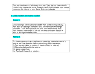 Find out the distance of all planets from sun. Then find out their scientific
notation and exponential forms. Students can find out distance from various
resources like internet or from Social Science notebooks
.
2. Direct variation and inverse variation
Activity 1-
Draw rectangle with length and breadth 9 cm and 5 cm respectively.
Now draw 2nd
rectangle with same area but the length of rectangle
should be 15 cm. Now observe and write your observations. Now
next time take new length 45 cm and find what should be breadth if
area of rectangle remains same.
Activity 2-
For three days note down the distance covered by your father/mother’s
vehicle and note down the fuel consumed and distance covered.
(i) Find out which kind of variation it shows. (Direct or Inverse)
(ii) Name the fuel used in the vehicle.
(iii) Name a clean fuel.
(iv) Two health hazards of pollution.
 