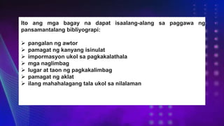 Ito ang mga bagay na dapat isaalang-alang sa paggawa ng
pansamantalang bibliyograpi:
 pangalan ng awtor
 pamagat ng kanyang isinulat
 impormasyon ukol sa pagkakalathala
 mga naglimbag
 lugar at taon ng pagkakalimbag
 pamagat ng aklat
 ilang mahahalagang tala ukol sa nilalaman
 