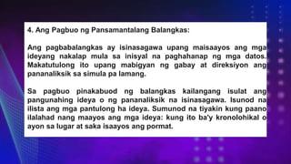 4. Ang Pagbuo ng Pansamantalang Balangkas:
Ang pagbabalangkas ay isinasagawa upang maisaayos ang mga
ideyang nakalap mula sa inisyal na paghahanap ng mga datos.
Makatutulong ito upang mabigyan ng gabay at direksiyon ang
pananaliksik sa simula pa lamang.
Sa pagbuo pinakabuod ng balangkas kailangang isulat ang
pangunahing ideya o ng pananaliksik na isinasagawa. Isunod na
ilista ang mga pantulong ha ideya. Sumunod na tiyakin kung paano
ilalahad nang maayos ang mga ideya: kung ito ba'y kronolohikal o
ayon sa lugar at saka isaayos ang pormat.
 