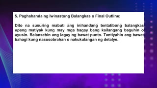 5. Paghahanda ng Iwinastong Balangkas o Final Outline:
Dito na susuring mabuti ang inihandang tentatibong balangkas
upang matiyak kung may mga bagay bang kailangang baguhin o
ayusin. Balansehin ang lagay ng bawat punto. Tantiyahin ang bawat
bahagi kung nasusobrahan o nakukulangan ng detalye.
 