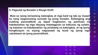6. Pagsulat ng Burador o Rough Draft:
Mula sa iyong iwinastong balangkas at mga kard ng tala ay maaari
ka nang magsimulang sumulat ng iyong burador. Kailangang ang
sulating pananaliksik ay dapat magkaroon ng panimula na
kababasahan ng mga ideyang matatagpuan sa kabuoan ng sulatin,
ng katawan na kababasahan ng pinalawig na balangkas, at ng iyong
kongklusyon na siyang nagsasaad ng buod ng iyong mga
natuklasan sa iyong pananaliksik.
 