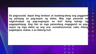 Sa pagsusulat, dapat ding tandaan at isaalang-alang ang paggamit
ng pahayag sa pag-aayos ng datos. May mga pananda na
naghuhudyat ng pag-uugnayan sa iba't ibang bahagi ng
pagpapahayag. Ang ilan sa mga panandang magagamit sa pag-
aayos ng mga datos ay ang una, sunod/sumunod, saka, bilang
pagtatapos, wakas, o sa dakong huli.
 