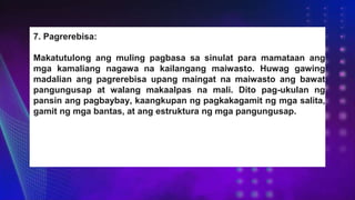 7. Pagrerebisa:
Makatutulong ang muling pagbasa sa sinulat para mamataan ang
mga kamaliang nagawa na kailangang maiwasto. Huwag gawing
madalian ang pagrerebisa upang maingat na maiwasto ang bawat
pangungusap at walang makaalpas na mali. Dito pag-ukulan ng
pansin ang pagbaybay, kaangkupan ng pagkakagamit ng mga salita,
gamit ng mga bantas, at ang estruktura ng mga pangungusap.
 