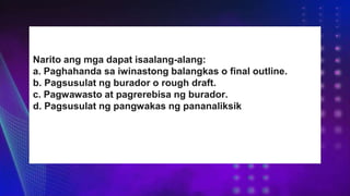 Narito ang mga dapat isaalang-alang:
a. Paghahanda sa iwinastong balangkas o final outline.
b. Pagsusulat ng burador o rough draft.
c. Pagwawasto at pagrerebisa ng burador.
d. Pagsusulat ng pangwakas ng pananaliksik
 