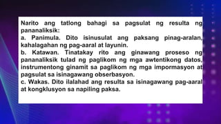 Narito ang tatlong bahagi sa pagsulat ng resulta ng
pananaliksik:
a. Panimula. Dito isinusulat ang paksang pinag-aralan,
kahalagahan ng pag-aaral at layunin.
b. Katawan. Tinatakay rito ang ginawang proseso ng
pananaliksik tulad ng paglikom ng mga awtentikong datos,
instrumentong ginamit sa paglikom ng mga impormasyon at
pagsulat sa isinagawang obserbasyon.
c. Wakas. Dito ilalahad ang resulta sa isinagawang pag-aaral
at kongklusyon sa napiling paksa.
 