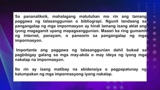 Sa pananaliksik, mahalagang matutuhan mo rin ang tamang
paggawa ng talasanggunian o bibliograpi. Ngunit tandaang sa
pangangalap ng mga impormasyon ay hindi lamang isang aklat ang
iyong magagamit upang mapagsanggunian. Maaari ka ring gumamit
ng Internet, panayam, o panoorin sa pangangalap ng mga
impormasyon.
Importante ang paggawa ng talasanggunian dahil bukod sa
pagbibigay galang sa mga may-akda o may ideya ng iyong mga
nakatap na impormasyon.
Ito rin ay isang matibay na ebidensiya o pagpapatunay ng
katumpakan ng mga impormasyong iyong nakalap.
 