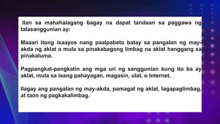 Ilan sa mahahalagang bagay na dapat tandaan sa paggawa ng
talasanggunian ay:
Maaari itong isaayos nang paalpabeto batay sa pangalan ng may-
akda ng aklat o mula sa pinakabagong limbag na aklat hanggang sa
pinakaluma.
Pagpangkat-pangkatin ang mga uri ng sanggunian kung ito ba ay
aklat, mula sa isang pahayagan, magasin, ulat, o Internet.
Ilagay ang pangalan ng may-akda, pamagat ng aklat, tagapaglimbag,
at taon ng pagkakalimbag.
 