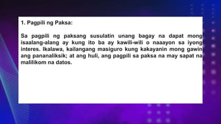 1. Pagpili ng Paksa:
Sa pagpili ng paksang susulatin unang bagay na dapat mong
isaalang-alang ay kung ito ba ay kawili-wili o naaayon sa iyong
interes. Ikalawa, kailangang masiguro kung kakayanin mong gawin
ang pananaliksik; at ang huli, ang pagpili sa paksa na may sapat na
malilikom na datos.
 