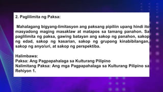 2. Paglilimita ng Paksa:
Mahalagang bigyang-limitasyon ang paksang pipiliin upang hindi ito
masyadong maging masaklaw at matapos sa tamang panahon. Sa
paglilimita ng paksa, gawing batayan ang sakop ng panahon, sakop
ng edad, sakop ng kasarian, sakop ng grupong kinabibilangan,
sakop ng anyo/uri, at sakop ng perspektiba.
Halimbawa:
Paksa: Ang Pagpapahalaga sa Kulturang Pilipino
Nalimitang Paksa: Ang mga Pagpapahalaga sa Kulturang Pilipino sa
Rehiyon 1.
 