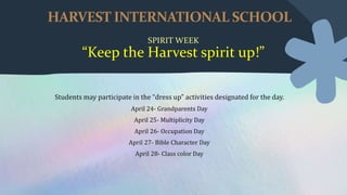 HARVEST INTERNATIONAL SCHOOL
SPIRIT WEEK
“Keep the Harvest spirit up!”
Students may participate in the “dress up” activities designated for the day.
April 24- Grandparents Day
April 25- Multiplicity Day
April 26- Occupation Day
April 27- Bible Character Day
April 28- Class color Day
 