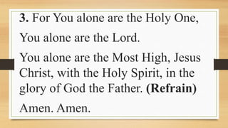 3. For You alone are the Holy One,
You alone are the Lord.
You alone are the Most High, Jesus
Christ, with the Holy Spirit, in the
glory of God the Father. (Refrain)
Amen. Amen.
 