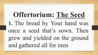 Offertorium: The Seed
1. The bread by Your hand was
once a seed that’s sown. Then
grew and yielded on the ground
and gathered all for men
 