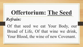 Offertorium: The Seed
Refrain:
Of that seed we eat Your Body, our
Bread of Life, Of that wine we drink,
Your Blood, the wine of new Covenant.
 
