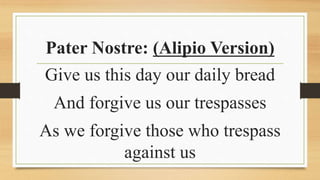 Pater Nostre: (Alipio Version)
Give us this day our daily bread
And forgive us our trespasses
As we forgive those who trespass
against us
 