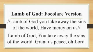 Lamb of God: Focolare Version
//Lamb of God you take away the sins
of the world, Have mercy on us//
Lamb of God, You take away the sins
of the world. Grant us peace, oh Lord.
 