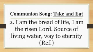 Communion Song: Take and Eat
2. I am the bread of life, I am
the risen Lord. Source of
living water, way to eternity
(Ref.)
 