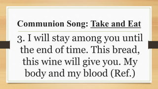 Communion Song: Take and Eat
3. I will stay among you until
the end of time. This bread,
this wine will give you. My
body and my blood (Ref.)
 