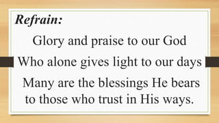 Refrain:
Glory and praise to our God
Who alone gives light to our days
Many are the blessings He bears
to those who trust in His ways.
 