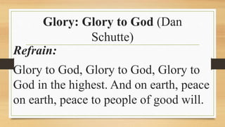 Glory: Glory to God (Dan
Schutte)
Refrain:
Glory to God, Glory to God, Glory to
God in the highest. And on earth, peace
on earth, peace to people of good will.
 