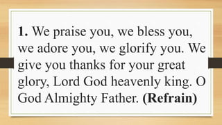 1. We praise you, we bless you,
we adore you, we glorify you. We
give you thanks for your great
glory, Lord God heavenly king. O
God Almighty Father. (Refrain)
 