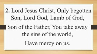 2. Lord Jesus Christ, Only begotten
Son, Lord God, Lamb of God,
Son of the Father, You take away
the sins of the world,
Have mercy on us.
 