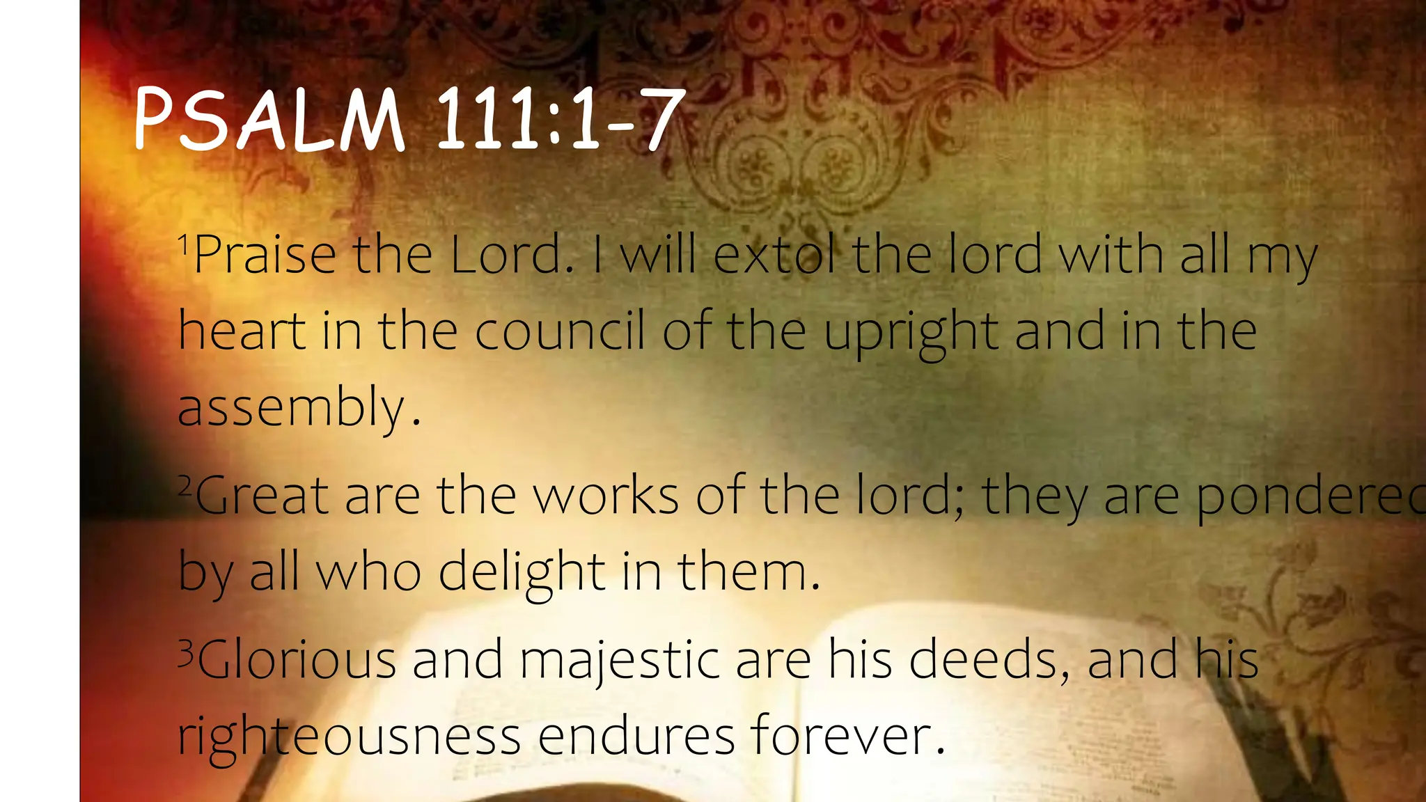 PSALM 111:1-7
1Praise the Lord. I will extol the lord with all my
heart in the council of the upright and in the
assembly.
2Great are the works of the lord; they are pondered
by all who delight in them.
3Glorious and majestic are his deeds, and his
righteousness endures forever.