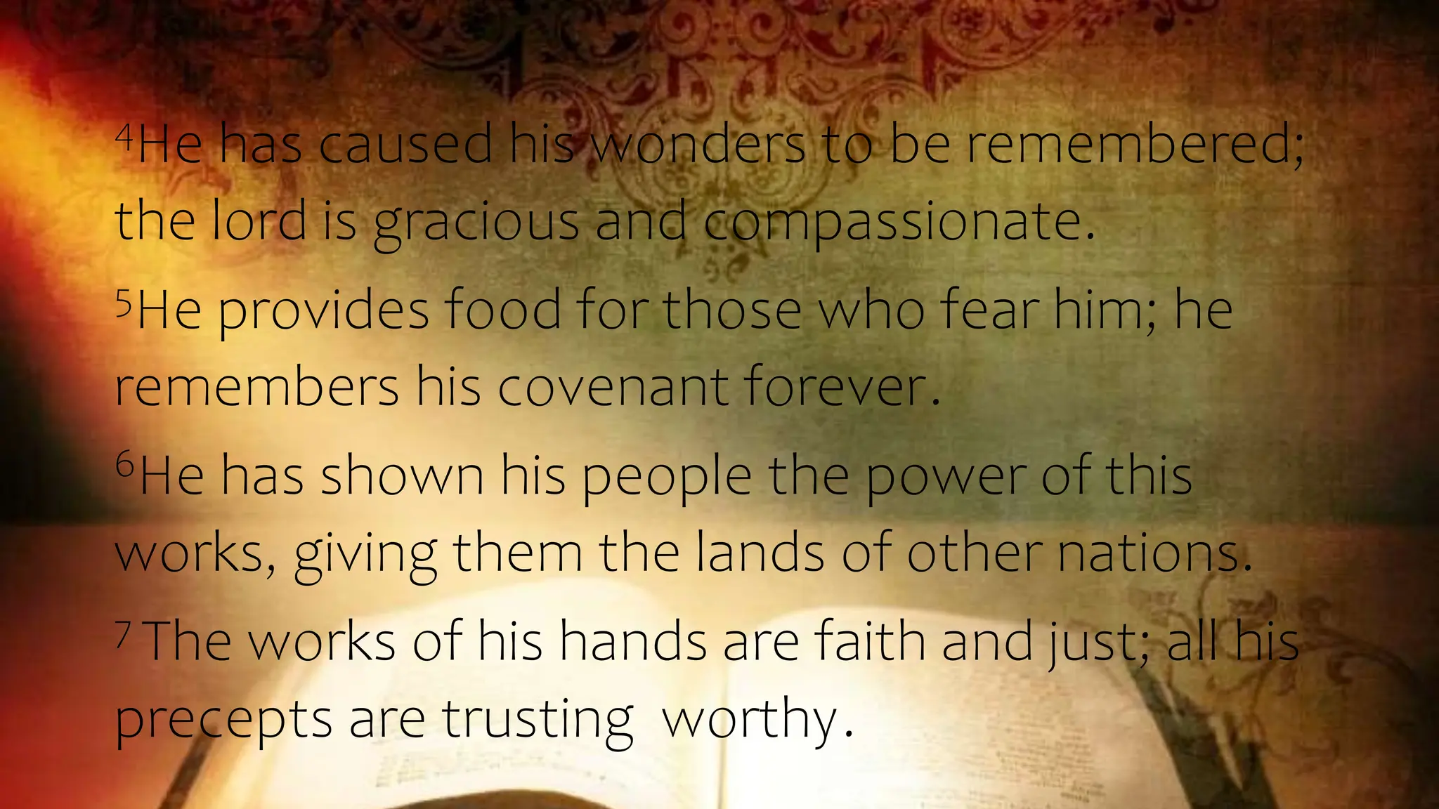 4He has caused his wonders to be remembered;
the lord is gracious and compassionate.
5He provides food for those who fear him; he
remembers his covenant forever.
6He has shown his people the power of this
works, giving them the lands of other nations.
7 The works of his hands are faith and just; all his
precepts are trusting worthy.