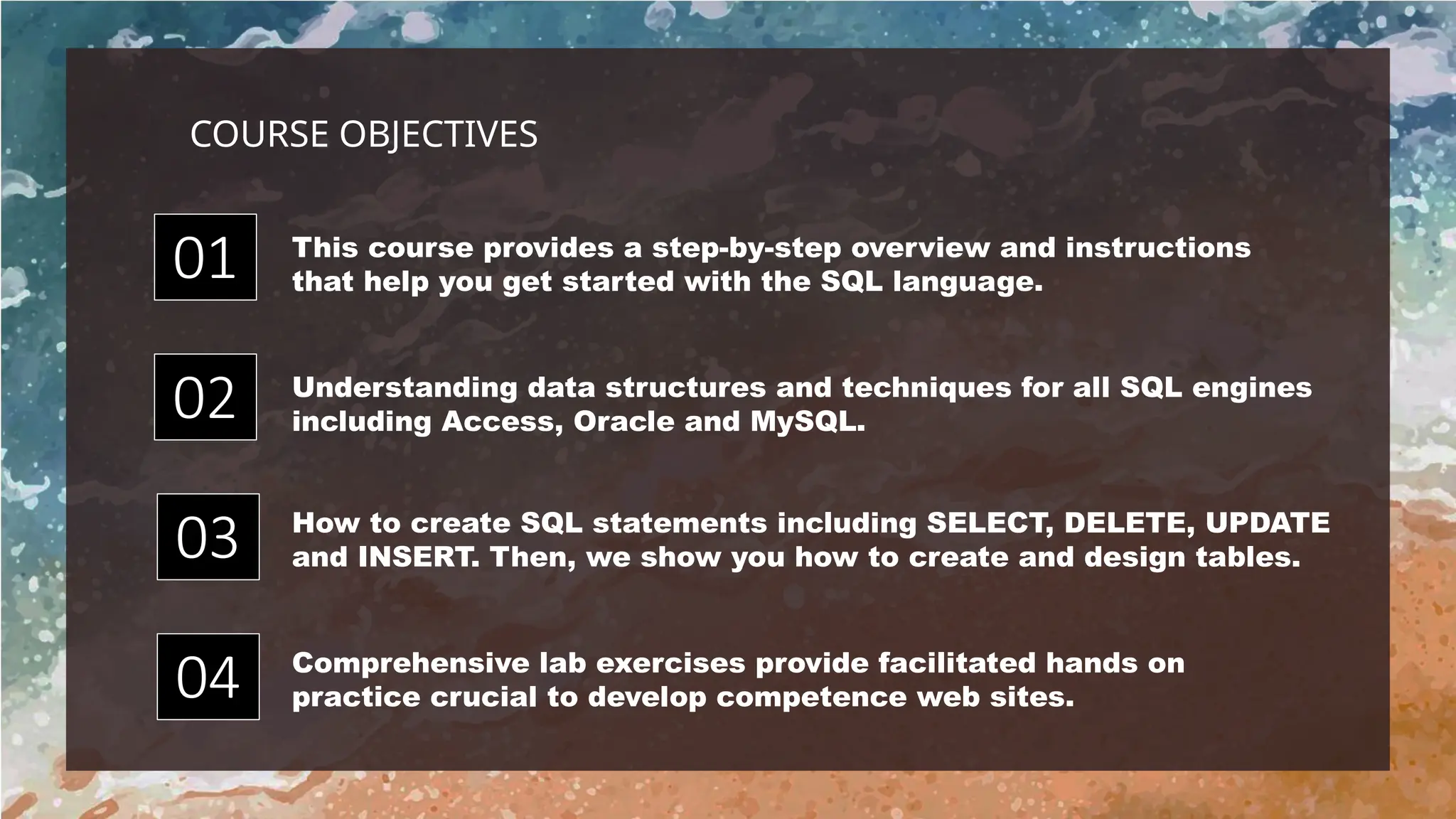 How to create SQL statements including SELECT, DELETE, UPDATE
and INSERT. Then, we show you how to create and design tables.
This course provides a step-by-step overview and instructions
that help you get started with the SQL language.
Comprehensive lab exercises provide facilitated hands on
practice crucial to develop competence web sites.
Understanding data structures and techniques for all SQL engines
including Access, Oracle and MySQL.
01
04
02
03
COURSE OBJECTIVES
 