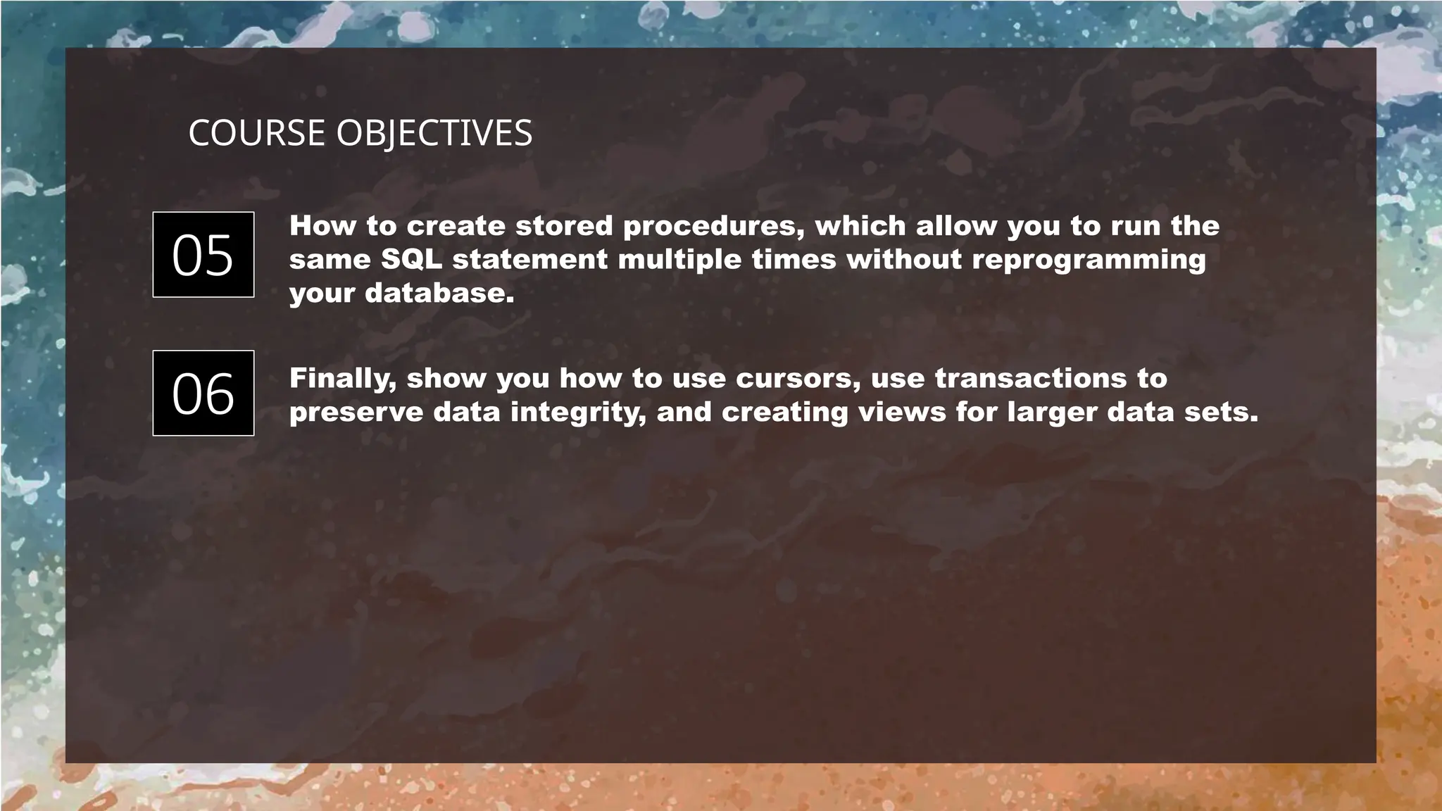 How to create stored procedures, which allow you to run the
same SQL statement multiple times without reprogramming
your database.
Finally, show you how to use cursors, use transactions to
preserve data integrity, and creating views for larger data sets.
05
06
COURSE OBJECTIVES
 