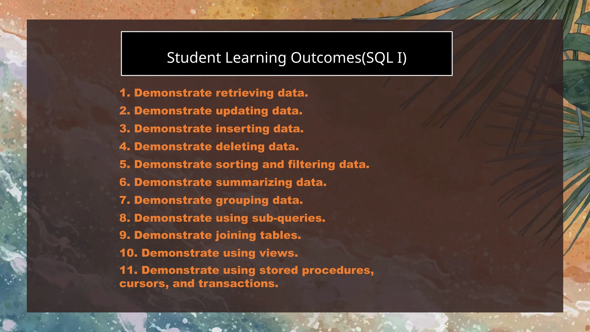 You can enter a subtitle here if you need it
Student Learning Outcomes(SQL I)
1. Demonstrate retrieving data.
2. Demonstrate updating data.
3. Demonstrate inserting data.
4. Demonstrate deleting data.
5. Demonstrate sorting and filtering data.
6. Demonstrate summarizing data.
7. Demonstrate grouping data.
8. Demonstrate using sub-queries.
9. Demonstrate joining tables.
10. Demonstrate using views.
11. Demonstrate using stored procedures,
cursors, and transactions.
 