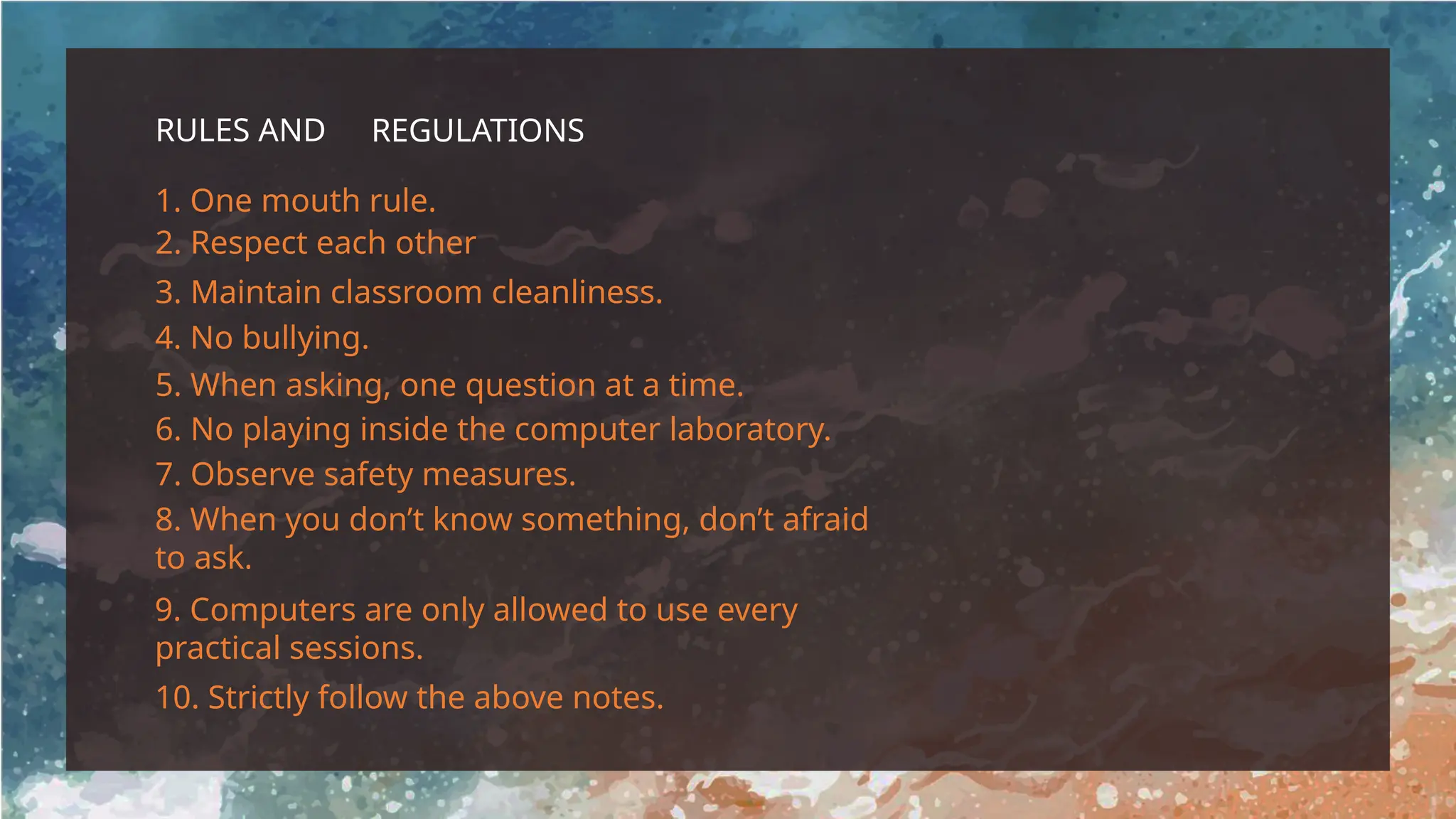 RULES AND REGULATIONS
1. One mouth rule.
3. Maintain classroom cleanliness.
2. Respect each other
4. No bullying.
5. When asking, one question at a time.
6. No playing inside the computer laboratory.
7. Observe safety measures.
8. When you don’t know something, don’t afraid
to ask.
10. Strictly follow the above notes.
9. Computers are only allowed to use every
practical sessions.
 