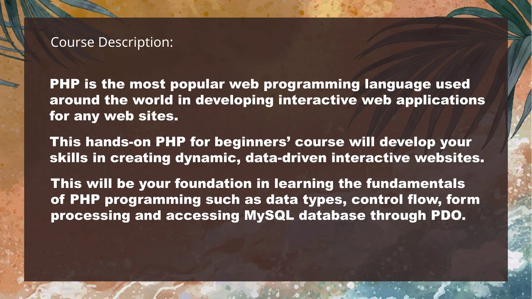 Course Description:
PHP is the most popular web programming language used
around the world in developing interactive web applications
for any web sites.
This hands-on PHP for beginners’ course will develop your
skills in creating dynamic, data-driven interactive websites.
This will be your foundation in learning the fundamentals
of PHP programming such as data types, control flow, form
processing and accessing MySQL database through PDO.
 
