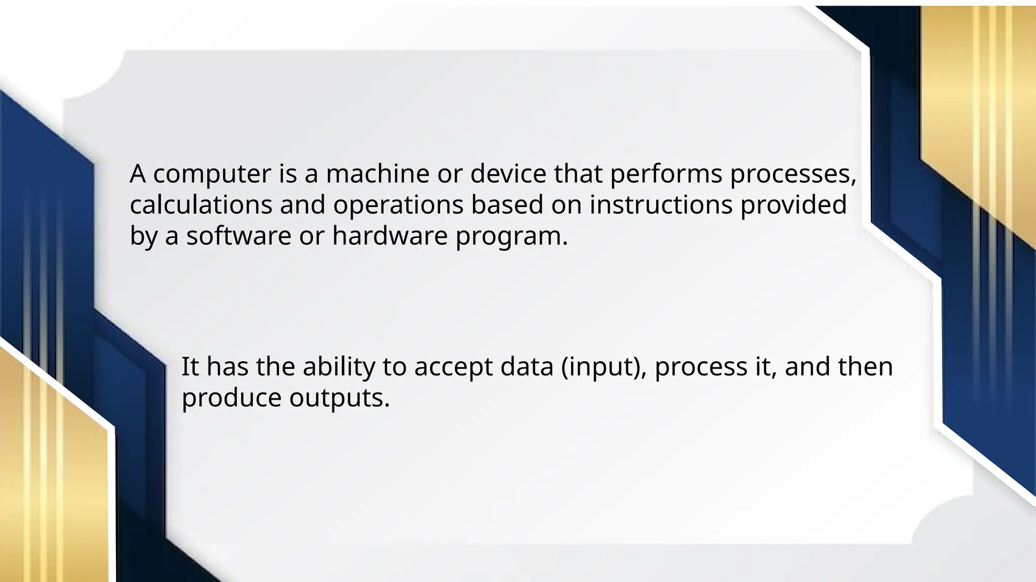 A computer is a machine or device that performs processes,
calculations and operations based on instructions provided
by a software or hardware program.
It has the ability to accept data (input), process it, and then
produce outputs.
 