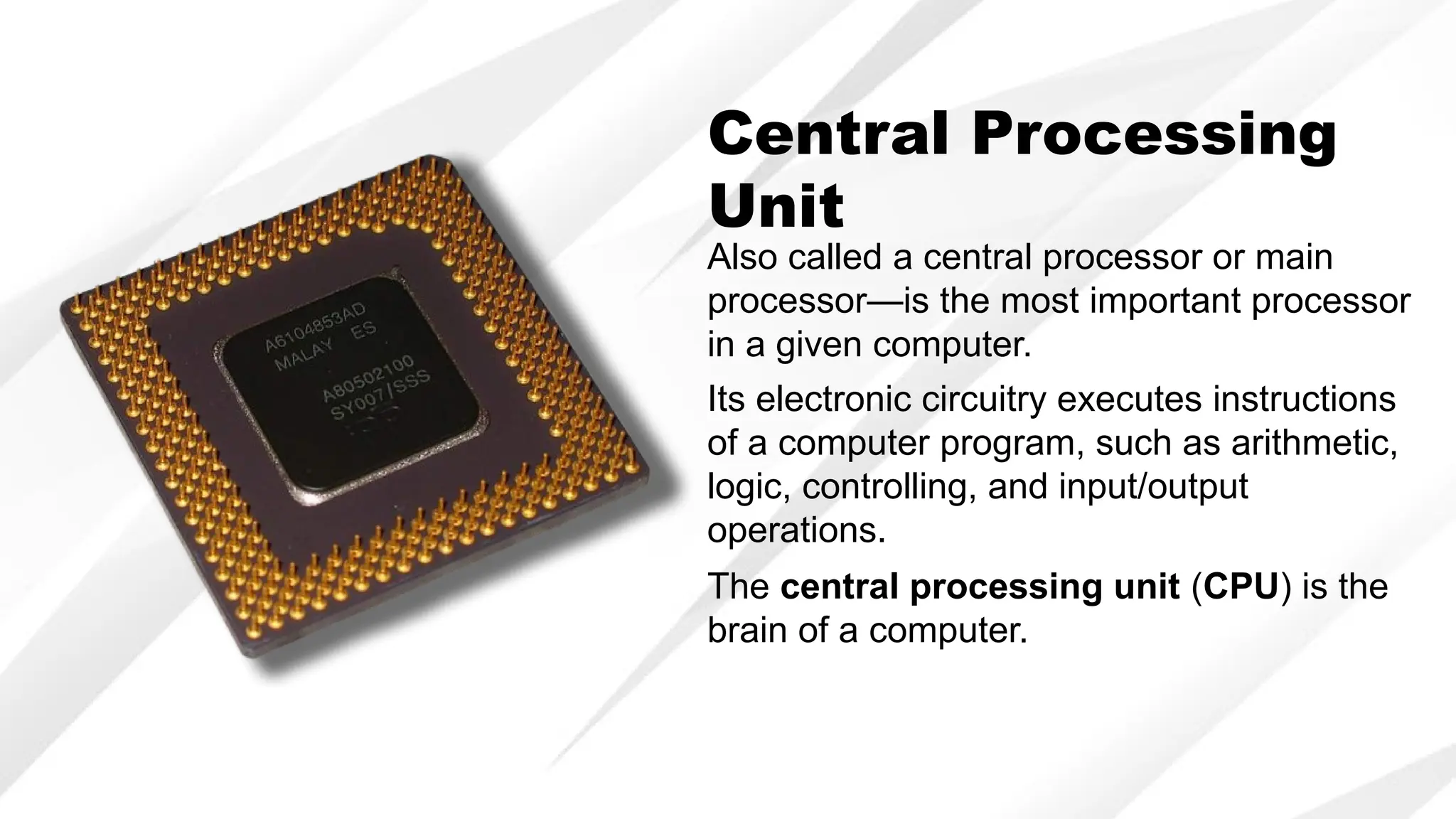 Central Processing
Unit
Also called a central processor or main
processor—is the most important processor
in a given computer.
Its electronic circuitry executes instructions
of a computer program, such as arithmetic,
logic, controlling, and input/output
operations.
The central processing unit (CPU) is the
brain of a computer.
 