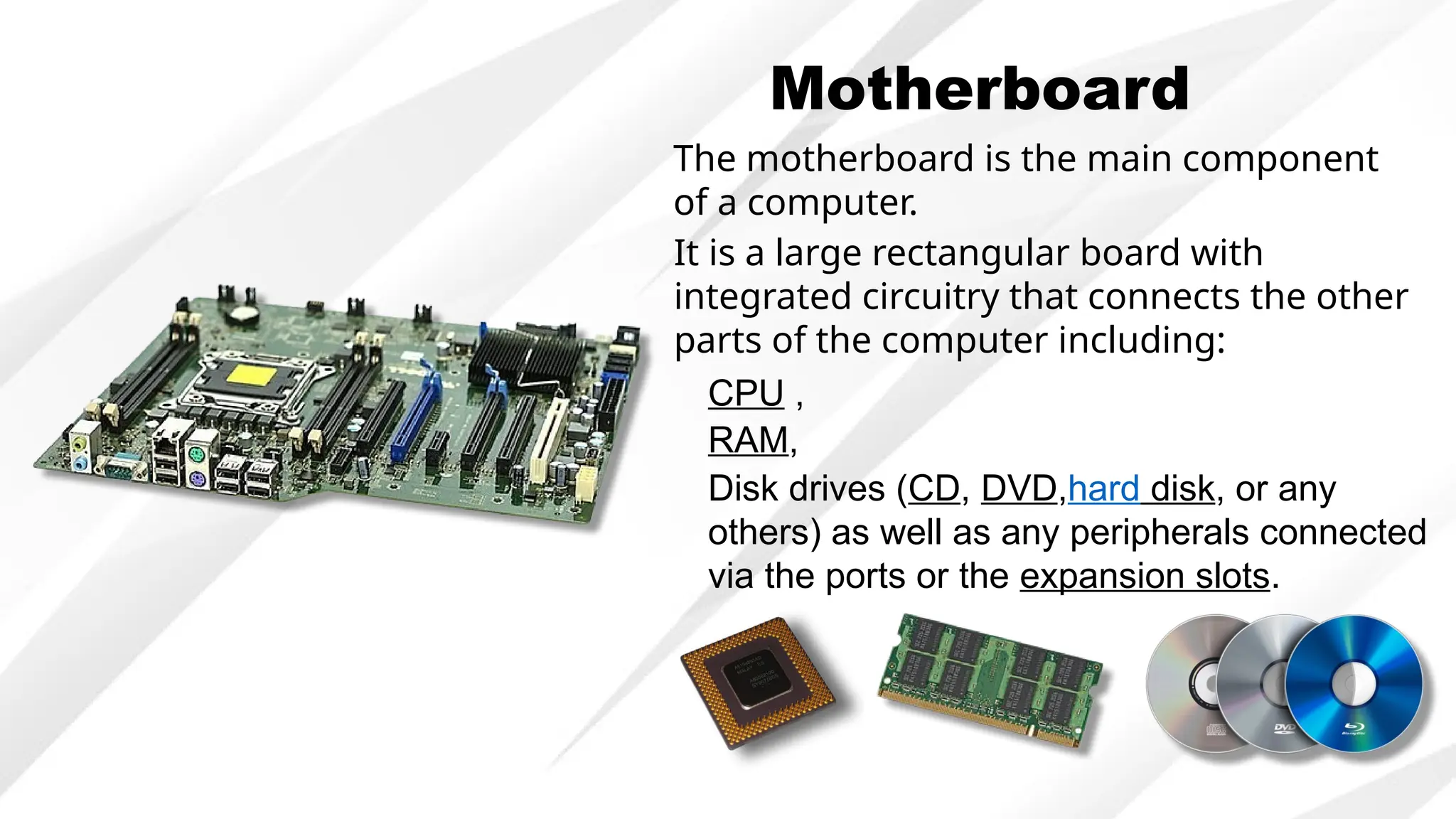 Motherboard
The motherboard is the main component
of a computer.
It is a large rectangular board with
integrated circuitry that connects the other
parts of the computer including:
CPU ,
RAM,
Disk drives (CD, DVD,hard disk, or any
others) as well as any peripherals connected
via the ports or the expansion slots.
 