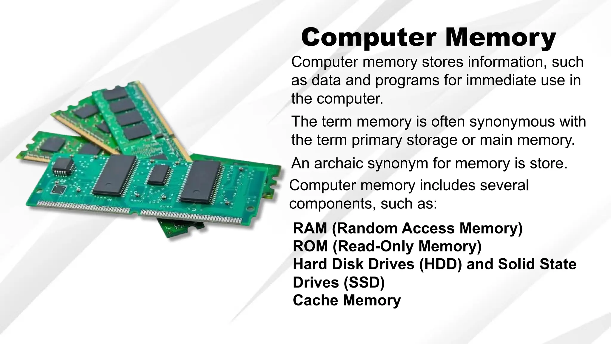 Computer Memory
Computer memory stores information, such
as data and programs for immediate use in
the computer.
The term memory is often synonymous with
the term primary storage or main memory.
An archaic synonym for memory is store.
Computer memory includes several
components, such as:
RAM (Random Access Memory)
ROM (Read-Only Memory)
Hard Disk Drives (HDD) and Solid State
Drives (SSD)
Cache Memory
 