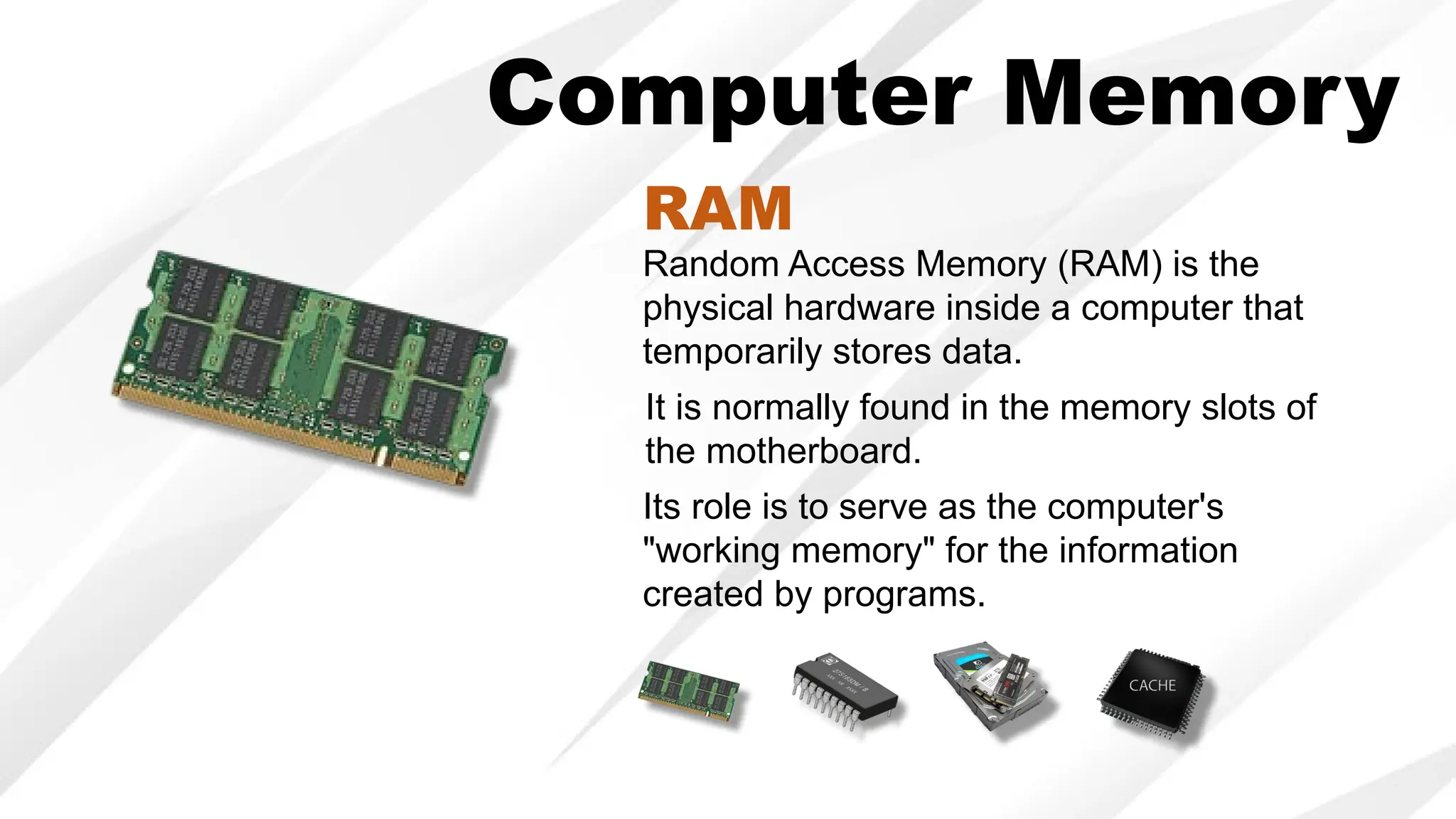 Random Access Memory (RAM) is the
physical hardware inside a computer that
temporarily stores data.
It is normally found in the memory slots of
the motherboard.
Its role is to serve as the computer's
"working memory" for the information
created by programs.
RAM
Computer Memory
 