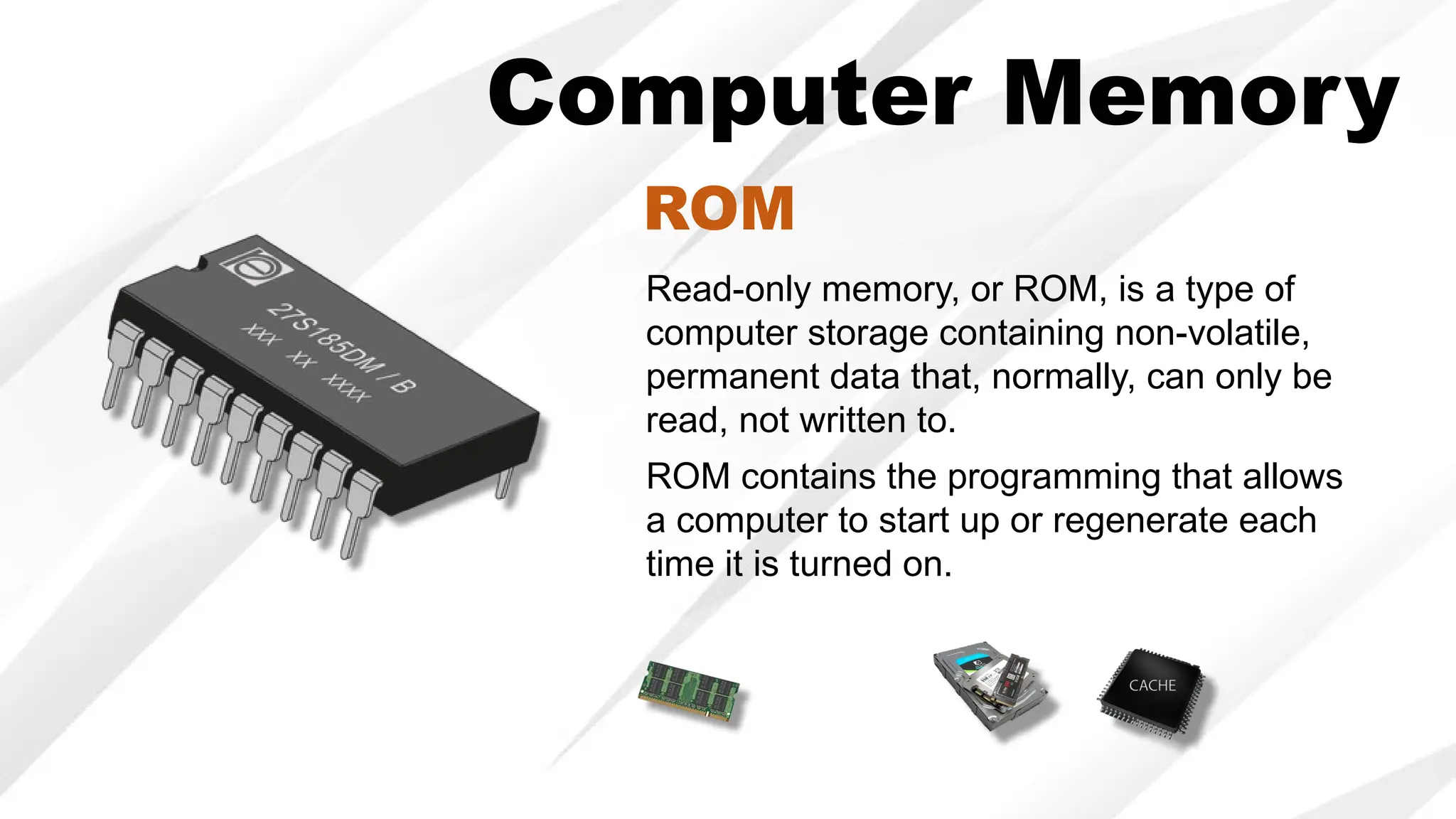 Computer Memory
Read-only memory, or ROM, is a type of
computer storage containing non-volatile,
permanent data that, normally, can only be
read, not written to.
ROM contains the programming that allows
a computer to start up or regenerate each
time it is turned on.
ROM
 