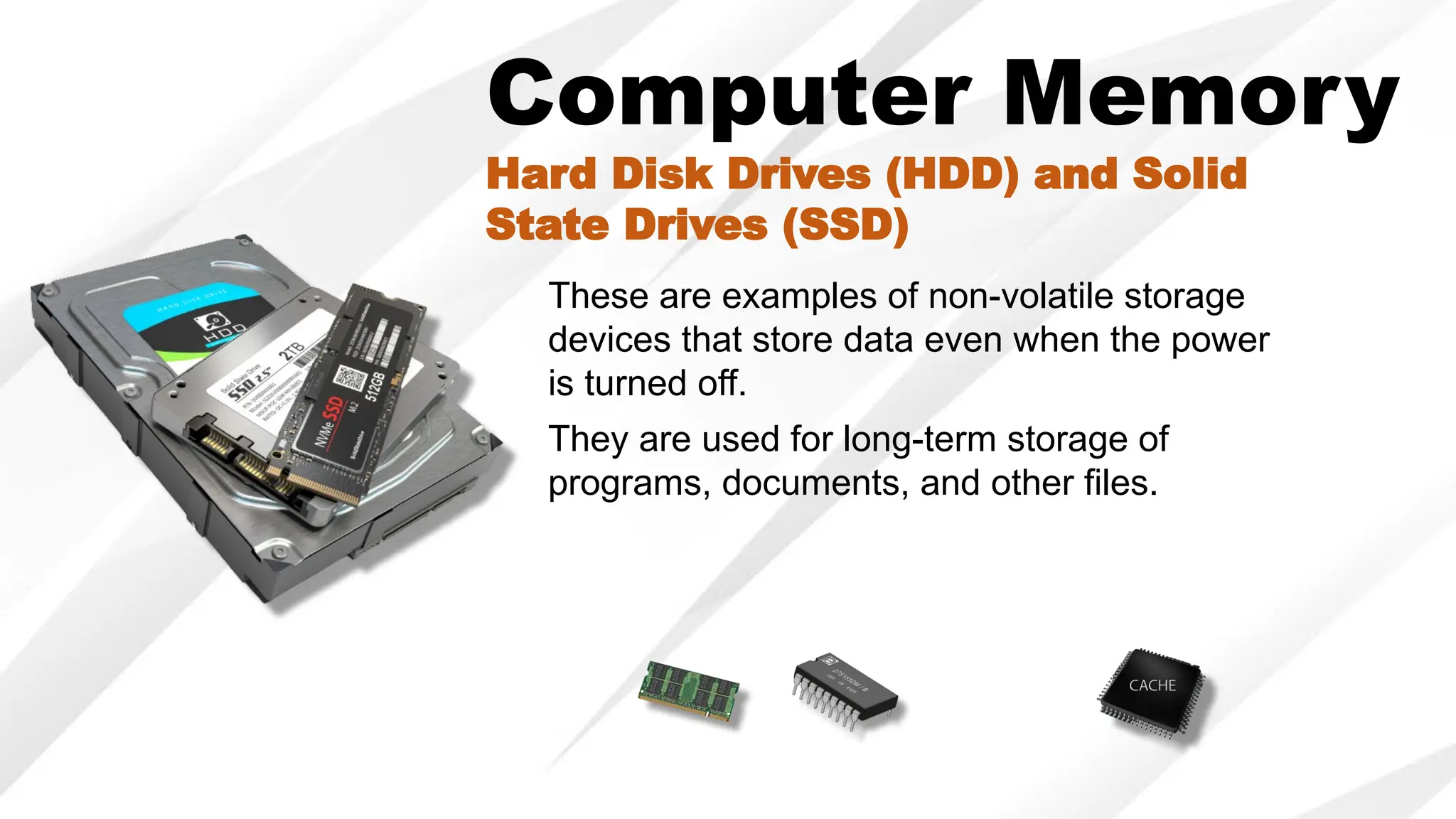 Computer Memory
Hard Disk Drives (HDD) and Solid
State Drives (SSD)
These are examples of non-volatile storage
devices that store data even when the power
is turned off.
They are used for long-term storage of
programs, documents, and other files.
 