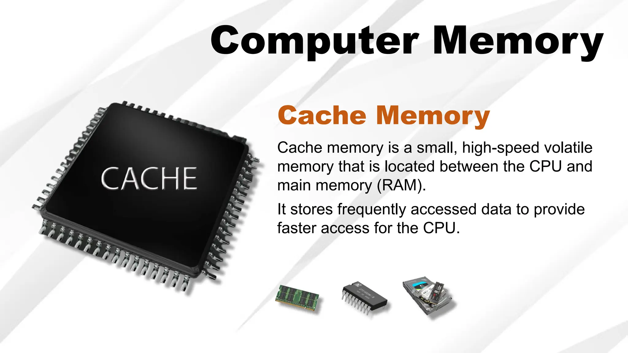 Computer Memory
Cache memory is a small, high-speed volatile
memory that is located between the CPU and
main memory (RAM).
It stores frequently accessed data to provide
faster access for the CPU.
Cache Memory
 